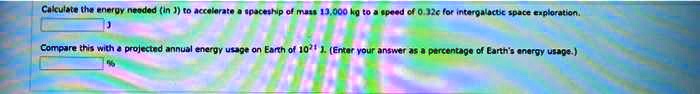 Calculate the energy needed (in J) to accelerate a spaceship of mass 13,000 kg to a speed of 0.32c for intergalactic space exploration.
Compare this with a projected annual energy usage on Earth of 10^21 J. (Enter your answer as a percentage of Earth's energy usage.)