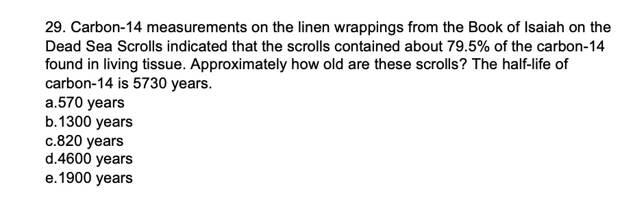 29. Carbon-14 measurements on the linen wrappings from the Book of Isaiah on the
Dead Sea Scrolls indicated that the scrolls contained about 79.5% of the carbon-14
found in living tissue. Approximately how old are these scrolls? The half-life of
carbon-14 is 5730 years.
a.570 years
b. 1300 years
c.820 years
d.4600 years
e. 1900 years