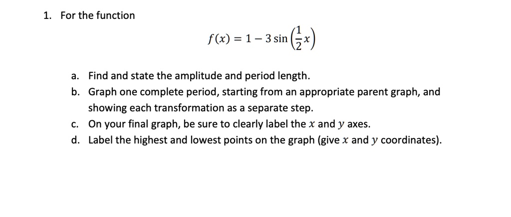 1. For the function
f(x) = 1 - 3 sin (1/2 x)
a. Find and state the amplitude and period length.
b. Graph one complete period, starting from an appropriate parent graph, and showing each transformation as a separate step.
c. On your final graph, be sure to clearly label the x and y axes.
d. Label the highest and lowest points on the graph (give x and y coordinates).