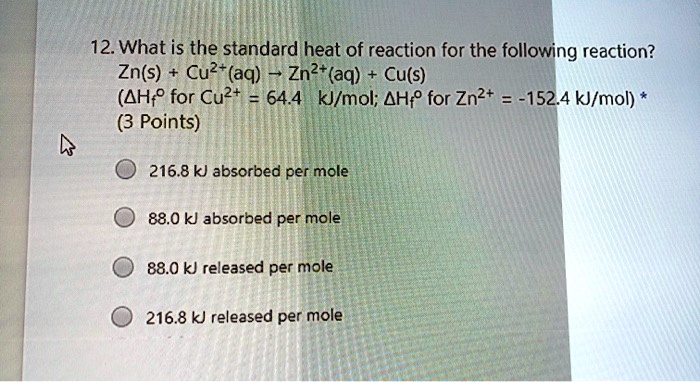 12. What is the standard heat of reaction for the following reaction?
Zn(s) + Cu2+(aq) ? Zn2+(aq) + Cu(s)
(?Hf° for Cu2+ = 64.4 kJ/mol; ?Hf° for Zn2+ = -152.4 kJ/mol)

216.8 kJ absorbed per mole
88.0 kJ absorbed per mole
88.0 kJ released per mole
216.8 kJ released per mole