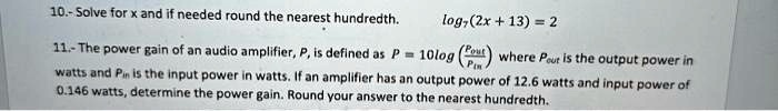 10.- Solve for x and if needed round the nearest hundredth.
log7(2x + 13) = 2

11.- The power gain of an audio amplifier, P, is defined as P = 10log((Pout)/(Pin)) where Pout is the output power in
watts and Pin is the input power in watts. If an amplifier has an output power of 12.6 watts and input power of
0.146 watts, determine the power gain. Round your answer to the nearest hundredth.