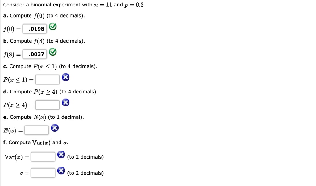 Consider a binomial experiment with n = 11 and p = 0.3.
a. Compute f(0) (to 4 decimals).
f(0) = .0198
b. Compute f(8) (to 4 decimals).
f(8) = .0037
c. Compute P(x ? 1) (to 4 decimals).
P(x ? 1) =
d. Compute P(x ? 4) (to 4 decimals).
P(x ? 4) =
e. Compute E(x) (to 1 decimal).
E(x) =
f. Compute Var(x) and ?.
Var(x) = (to 2 decimals)
? = (to 2 decimals)