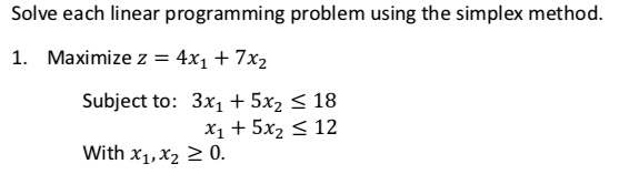 Solve each linear programming problem using the simplex method.

1. Maximize z = 4x1 + 7x2

Subject to: 3x1 + 5x2 ? 18
x1 + 5x2 ? 12
With x1, x2 ? 0.