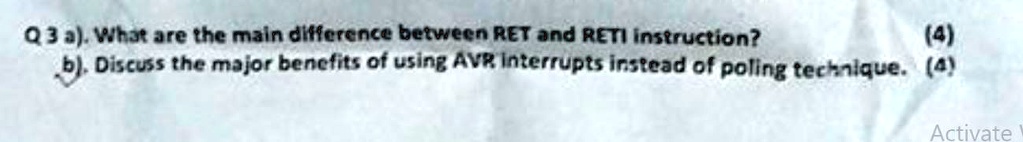 Q 3 a). What are the main difference between RET and RETI instruction?
b). Discuss the major benefits of using AVR interrupts instead of poling technique.