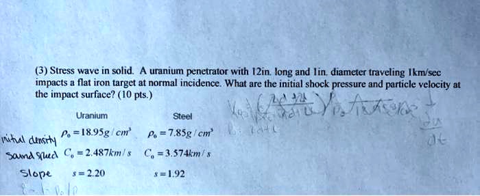 (3) Stress wave in solid. A uranium penetrator with 12in. long and 1in. diameter traveling 1km/sec impacts a flat iron target at normal incidence. What are the initial shock pressure and particle velocity at the impact surface? (10 pts.)
Uranium
= 18.95 g/cm^2
initial density
Steel
= 7.85 g/cm^2
Sound Speed Co = 2.487 km/s
Co = 3.574 km/s
Slope
s = 2.20
s = 1.92