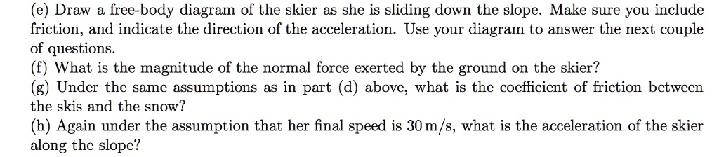 (e) Draw a free-body diagram of the skier as she is sliding down the slope. Make sure you include friction, and indicate the direction of the acceleration. Use your diagram to answer the next couple of questions.
(f) What is the magnitude of the normal force exerted by the ground on the skier?
(g) Under the same assumptions as in part (d) above, what is the coefficient of friction between the skis and the snow?
(h) Again under the assumption that her final speed is 30 m/s, what is the acceleration of the skier along the slope?