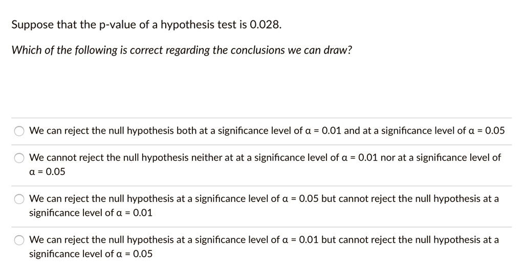 Suppose that the p-value of a hypothesis test is 0.028.
Which of the following is correct regarding the conclusions we can draw?
We can reject the null hypothesis both at a significance level of ? = 0.01 and at a significance level of ? = 0.05
We cannot reject the null hypothesis neither at at a significance level of ? = 0.01 nor at a significance level of ? = 0.05
We can reject the null hypothesis at a significance level of ? = 0.05 but cannot reject the null hypothesis at a significance level of ? = 0.01
We can reject the null hypothesis at a significance level of ? = 0.01 but cannot reject the null hypothesis at a significance level of ? = 0.05