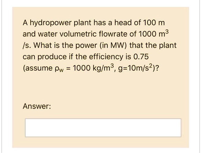 A hydropower plant has a head of 100 m and water volumetric flowrate of 1000 m^3 /s. What is the power (in MW) that the plant can produce if the efficiency is 0.75 (assume ?w = 1000 kg/m^3, g=10m/s^2)?

Answer: