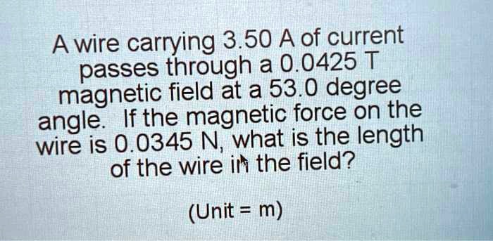A wire carrying 3.50 A of current passes through a 0.0425 T magnetic field at a 53.0 degree angle. If the magnetic force on the wire is 0.0345 N, what is the length of the wire in the field?

(Unit = m)