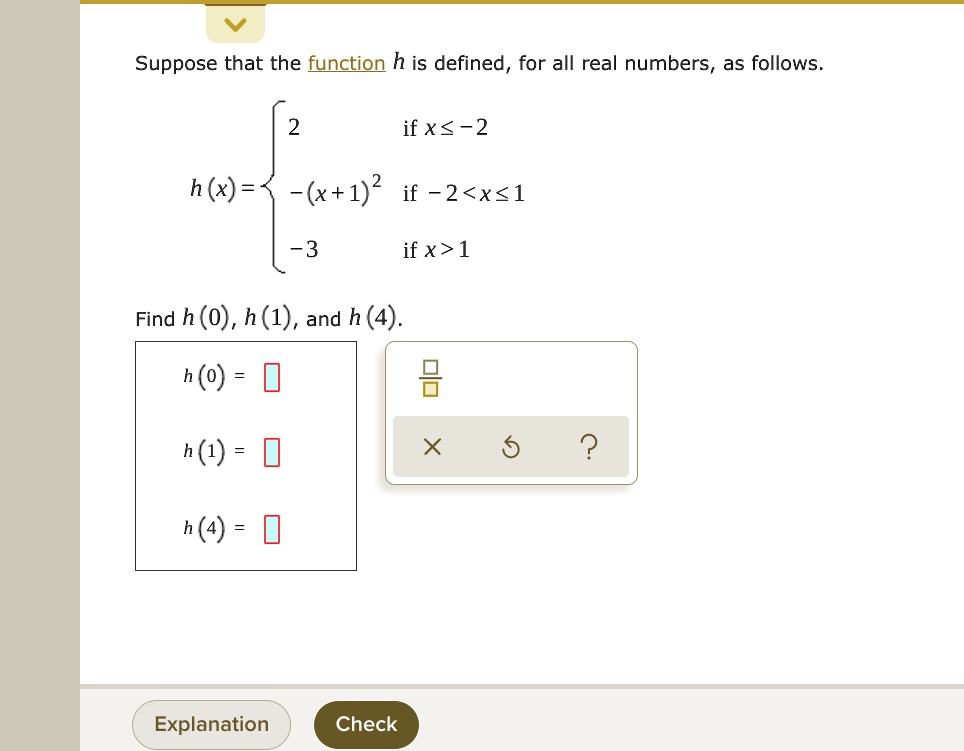 Suppose that the function h is defined, for all real numbers, as follows.
h(x) = 
2 if x ? -2
-(x+1)^2 if -2 < x ? 1
-3 if x > 1

Find h(0), h(1), and h(4).
h(0) =
h(1) =
h(4) =