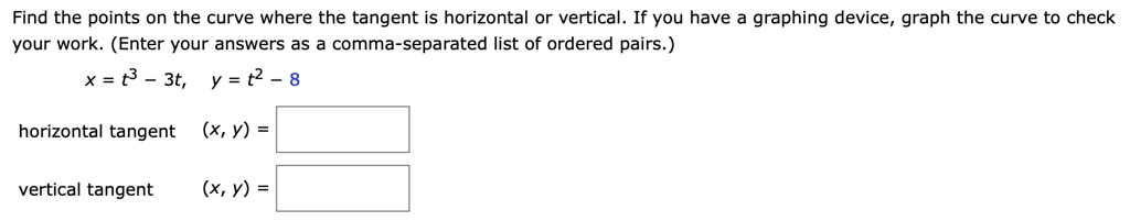 Find the points on the curve where the tangent is horizontal or vertical. If you have a graphing device, graph the curve to check your work. (Enter your answers as a comma-separated list of ordered pairs.)
x = t^3 - 3t, y = t^2 - 8
horizontal tangent (x, y) =
vertical tangent (x, y) =