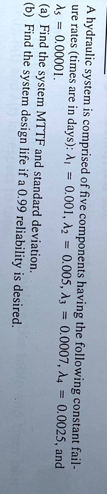 A hydraulic system is comprised of five components having the following constant fail-ure rates (times are in days): λ1 = 0.001, λ2 = 0.005, λ3 = 0.0007, λ4 = 0.0025, and λ5 = 0.00001.
(a) Find the system MTTF and standard deviation.
(b) Find the system design life if a 0.99 reliability is desired.