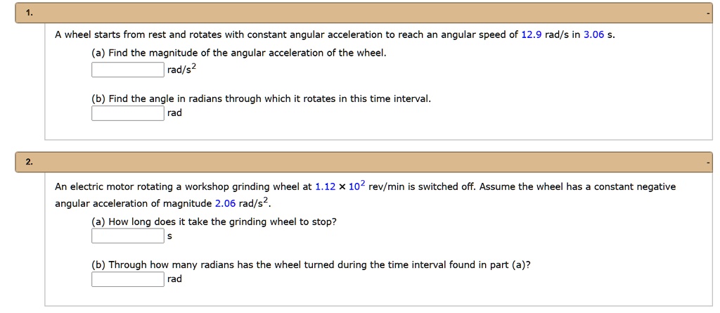 A wheel starts from rest and rotates with constant angular acceleration to reach an angular speed of 12.9 rad/s in 3.06 s.
(a) Find the magnitude of the angular acceleration of the wheel.
rad/s^2
(b) Find the angle in radians through which it rotates in this time interval.
rad
An electric motor rotating a workshop grinding wheel at 1.12 x 10^2 rev/min is switched off. Assume the wheel has a constant negative angular acceleration of magnitude 2.06 rad/s^2.
(a) How long does it take the grinding wheel to stop?
s
(b) Through how many radians has the wheel turned during the time interval found in part (a)?
rad