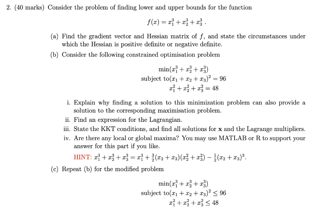 2. (40 marks) Consider the problem of finding lower and upper bounds for the function
f(x) = x1^3 + x2^3 + x3^3 .
(a) Find the gradient vector and Hessian matrix of f, and state the circumstances under which the Hessian is positive definite or negative definite.
(b) Consider the following constrained optimisation problem
min(x1^3 + x2^3 + x3^3)
subject to(x1 + x2 + x3)^2 = 96
x1^2 + x2^2 + x3^2 = 48
i. Explain why finding a solution to this minimization problem can also provide a solution to the corresponding maximisation problem.
ii. Find an expression for the Lagrangian.
iii. State the KKT conditions, and find all solutions for x and the Lagrange multipliers.
iv. Are there any local or global maxima? You may use MATLAB or R to support your answer for this part if you like.
HINT: x1^3 + x2^3 + x3^3 = x1^3 + 3/2(x2 + x3)(x2^2 + x3^2) - 1/2(x2 + x3)^3.
(c) Repeat (b) for the modified problem
min(x1^3 + x2^3 + x3^3)
subject to(x1 + x2 + x3)^2 ? 96
x1^2 + x2^2 + x3^2 ? 48