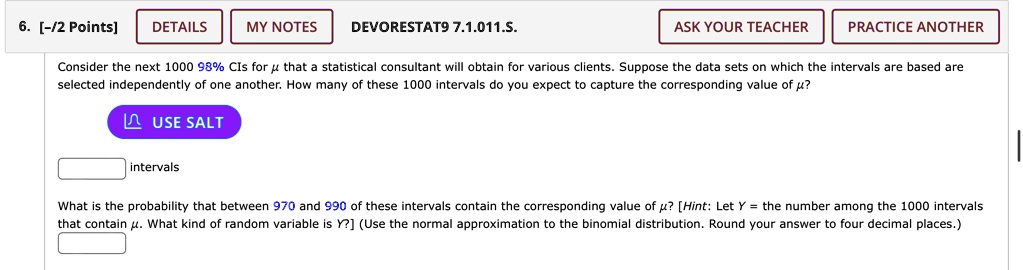 6. [-/2 Points]
DETAILS
MY NOTES
DEVORESTAT9 7.1.011.5.
ASK YOUR TEACHER
PRACTICE ANOTHER
Consider the next 1000 98% CIs for $\mu$ that a statistical consultant will obtain for various clients. Suppose the data sets on which the intervals are based are
selected independently of one another. How many of these 1000 intervals do you expect to capture the corresponding value of μ?
USE SALT
intervals
What is the probability that between 970 and 990 of these intervals contain the corresponding value of μ? [Hint: Let Y = the number among the 1000 intervals
that contain μ. What kind of random variable is Y?] (Use the normal approximation to the binomial distribution. Round your answer to four decimal places.)