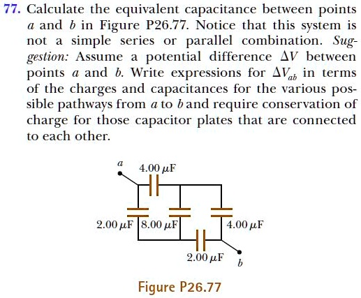 77. Calculate the equivalent capacitance between points
a and b in Figure P26.77. Notice that this system is
not a simple series or parallel combination. Sug-
gestion: Assume a potential difference (Delta V) between
points a and b. Write expressions for (Delta Vab) in terms
of the charges and capacitances for the various pos-
sible pathways from a to b and require conservation of
charge for those capacitor plates that are connected
to each other.
a
4.00 (mu F)
2.00 (mu F) 8.00 (mu F)
4.00 (mu F)
2.00 (mu F)
b
Figure P26.77