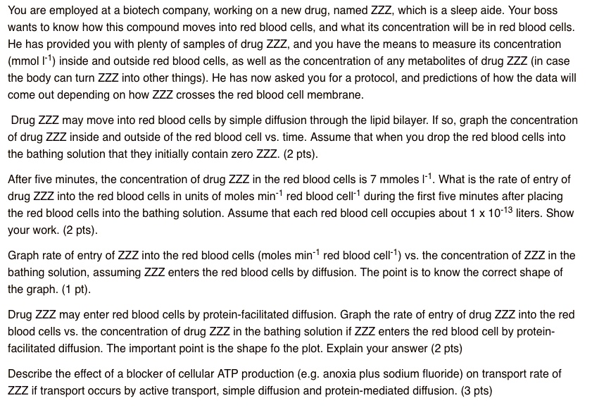 You are employed at a biotech company, working on a new drug, named ZZZ, which is a sleep aide. Your boss wants to know how this compound moves into red blood cells, and what its concentration will be in red blood cells. He has provided you with plenty of samples of drug ZZZ, and you have the means to measure its concentration (mmol l-1) inside and outside red blood cells, as well as the concentration of any metabolites of drug ZZZ (in case the body can turn ZZZ into other things). He has now asked you for a protocol, and predictions of how the data will come out depending on how ZZZ crosses the red blood cell membrane.

Drug ZZZ may move into red blood cells by simple diffusion through the lipid bilayer. If so, graph the concentration of drug ZZZ inside and outside of the red blood cell vs. time. Assume that when you drop the red blood cells into the bathing solution that they initially contain zero ZZZ. (2 pts).

After five minutes, the concentration of drug ZZZ in the red blood cells is 7 mmoles l-1. What is the rate of entry of drug ZZZ into the red blood cells in units of moles min-1 red blood cell-1 during the first five minutes after placing the red blood cells into the bathing solution. Assume that each red blood cell occupies about 1 x 10-13 liters. Show your work. (2 pts).

Graph rate of entry of ZZZ into the red blood cells (moles min-1 red blood cell-1) vs. the concentration of ZZZ in the bathing solution, assuming ZZZ enters the red blood cells by diffusion. The point is to know the correct shape of the graph. (1 pt).

Drug ZZZ may enter red blood cells by protein-facilitated diffusion. Graph the rate of entry of drug ZZZ into the red blood cells vs. the concentration of drug ZZZ in the bathing solution if ZZZ enters the red blood cell by protein-facilitated diffusion. The important point is the shape fo the plot. Explain your answer (2 pts)

Describe the effect of a blocker of cellular ATP production (e.g. anoxia plus sodium fluoride) on transport rate of ZZZ if transport occurs by active transport, simple diffusion and protein-mediated diffusion. (3 pts)