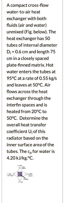 A compact cross-flow water-to-air heat exchanger with both fluids (air and water) unmixed (Fig. below). The heat exchanger has 50 tubes of internal diameter Di = 0.6 cm and length 75 cm in a closely spaced plate-finned matrix. Hot water enters the tubes at 95°C at a rate of 0.55 kg/s and leaves at 50°C. Air flows across the heat exchanger through the interfin spaces and is heated from 20°C to 50°C. Determine the overall heat transfer coefficient Ui of this radiator based on the inner surface area of the tubes. The cp for water is 4.20 kJ/kg.°C.