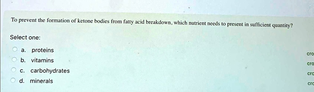To prevent the formation of ketone bodies from fatty acid breakdown, which nutrient needs to present in sufficient quantity?
Select one:
a. proteins
b. vitamins
c. carbohydrates
d. minerals