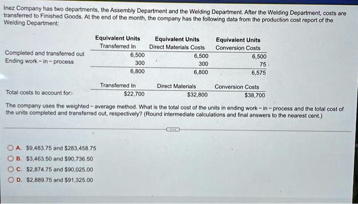 Inez Company has two departments, the Assembly Department and the Welding Department. After the Welding Department, costs are
transferred to Finished Goods. At the end of the month, the company has the following data from the production cost report of the
Welding Department:
Equivalent Units Equivalent Units Equivalent Units
Transferred In Direct Materials Costs Conversion Costs
Completed and transferred out 6,500 6,500 6,500
Ending work-in-process 300 300 75
6,800 6,800 6,575
Transferred In Direct Materials Conversion Costs
Total costs to account for: 22,70032,800 38,700
The company uses the weighted-average method. What is the total cost of the units in ending work-in-process and the total cost of
the units completed and transferred out, respectively? (Round intermediate calculations and final answers to the nearest cent.)
A.9,483.75 and 283,458.75
B.3,463.50 and 90,736.50
C.2,874.75 and 90,025.00
D.2,889.75 and 91,325.00