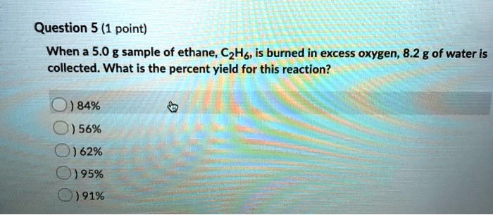 When a 5.0 g sample of ethane, C2H6, is burned in excess oxygen, 8.2 g of water is collected. What is the percent yield for this reaction?
84%
56%
62%
95%
91%