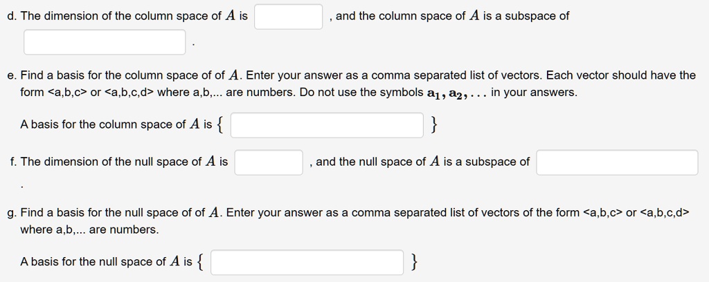 d. The dimension of the column space of A is , and the column space of A is a subspace of .
e. Find a basis for the column space of of A. Enter your answer as a comma separated list of vectors. Each vector should have the form <a,b,c> or <a,b,c,d> where a,b,... are numbers. Do not use the symbols a1, a2, ... in your answers.
A basis for the column space of A is  
f. The dimension of the null space of A is , and the null space of A is a subspace of .
g. Find a basis for the null space of of A. Enter your answer as a comma separated list of vectors of the form <a,b,c> or <a,b,c,d> where a,b,... are numbers.
A basis for the null space of A is  