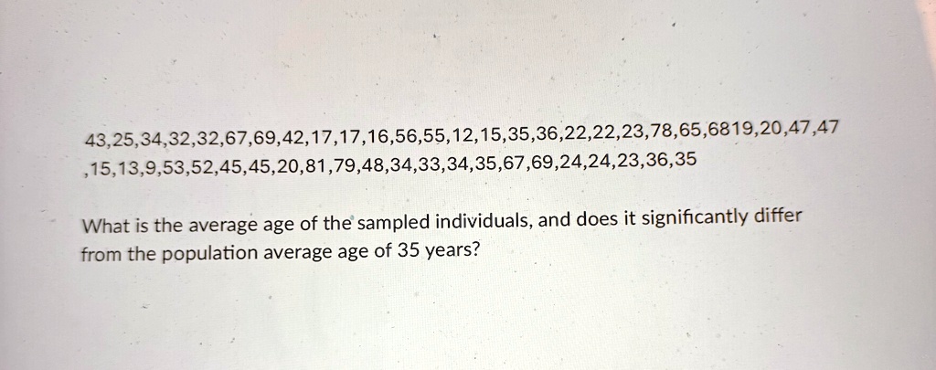 43,25,34,32,32,67,69,42,17,17,16,56,55,12,15,35,36,22,22,23,78,65,6819,20,47,47
,15,13,9,53,52,45,45,20,81,79,48,34,33,34,35,67,69,24,24,23,36,35
What is the average age of the sampled individuals, and does it significantly differ
from the population average age of 35 years?