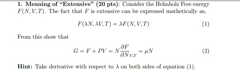 1. Meaning of Ëxtensive(̈20 pts): Consider the Helmholz Free energy F(N, V, T). The fact that F is extensive can be expressed mathematically as,
F(λ N, λ V, T) = λ F(N, V, T) (1)
From this show that
G = F + PV = N (∂ F)/(∂ N)V, T = μ N (2)
Hint: Take derivative with respect to λ on both sides of equation (1).