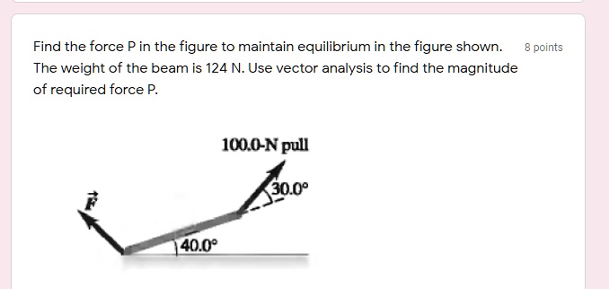 Find the force P in the figure to maintain equilibrium in the figure shown. 8 points
The weight of the beam is 124 N. Use vector analysis to find the magnitude
of required force P.
100.0-N pull
30.0 
F
40.0 