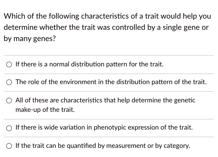 Which of the following characteristics of a trait would help you determine whether the trait was controlled by a single gene or by many genes?

If there is a normal distribution pattern for the trait.
The role of the environment in the distribution pattern of the trait.
All of these are characteristics that help determine the genetic make-up of the trait.
If there is wide variation in phenotypic expression of the trait.
If the trait can be quantified by measurement or by category.