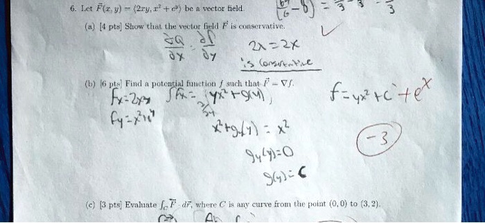 6. Let F(x, y) = <2xy, x^2 + e^y> be a vector field.
(a) [4 pts] Show that the vector field F is conservative.
(b) [6 pts] Find a potential function f such that F = ?f.
(c) [3 pts] Evaluate ?C F · dr, where C is any curve from the point (0, 0) to (3, 2).