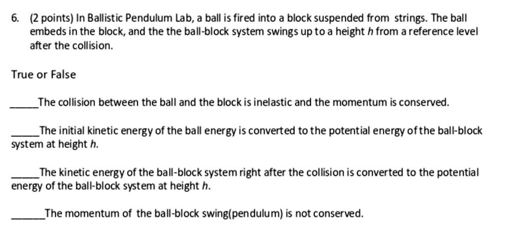 6. (2 points) In Ballistic Pendulum Lab, a ball is fired into a block suspended from strings. The ball embeds in the block, and the the ball-block system swings up to a height h from a reference level after the collision.

True or False

The collision between the ball and the block is inelastic and the momentum is conserved.

The initial kinetic energy of the ball energy is converted to the potential energy of the ball-block system at height h.

The kinetic energy of the ball-block system right after the collision is converted to the potential energy of the ball-block system at height h.

The momentum of the ball-block swing(pendulum) is not conserved.
