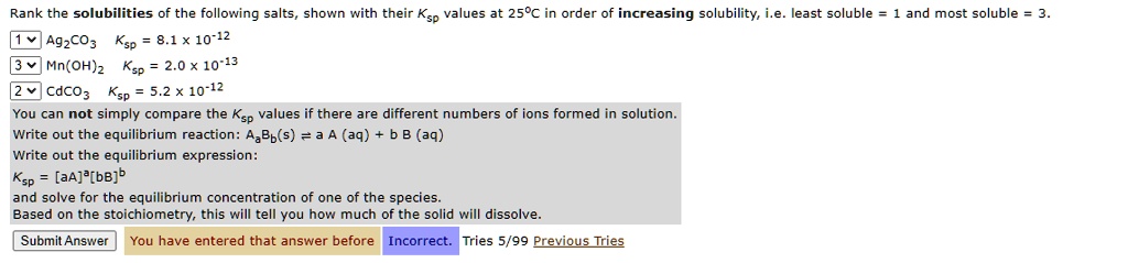 Rank the solubilities of the following salts, shown with their Ksp values at 25°C in order of increasing solubility, i.e. least soluble = 1 and most soluble = 3.
Ag2CO3 Ksp = 8.1 x 10^-12
Mn(OH)2 Ksp = 2.0 x 10^-13
CdCO3 Ksp = 5.2 x 10^-12
You can not simply compare the Ksp values if there are different numbers of ions formed in solution.
Write out the equilibrium reaction: AaBb(s) ? a A (aq) + b B (aq)
Write out the equilibrium expression:
Ksp = [aA]^a[bB]^b
and solve for the equilibrium concentration of one of the species.
Based on the stoichiometry, this will tell you how much of the solid will dissolve.