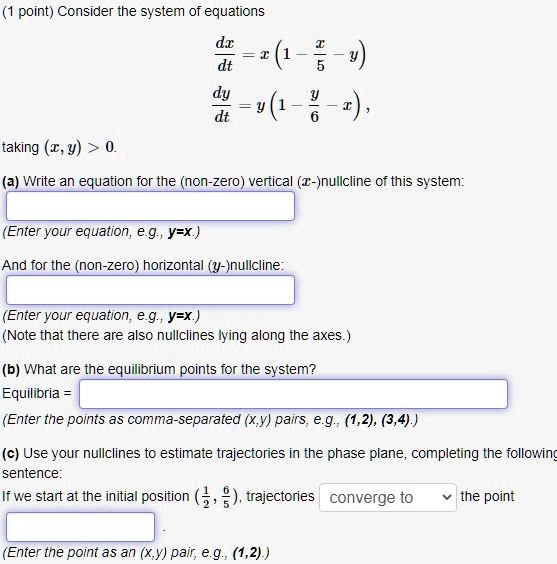 (1 point) Consider the system of equations
fracdxdt = x(1 - fracx5 - y)
fracdydt = y(1 - fracy6 - x), 
taking (x, y) > 0.
(a) Write an equation for the (non-zero) vertical (x-)nullcline of this system:
(Enter your equation, e.g., y = x.)
And for the (non-zero) horizontal (y-)nullcline:
(Enter your equation, e.g., y = x.)
(Note that there are also nullclines lying along the axes.)
(b) What are the equilibrium points for the system?
Equilibria = 
(Enter the points as comma-separated (x, y) pairs, e.g., (1, 2), (3, 4).)
(c) Use your nullclines to estimate trajectories in the phase plane, completing the following
sentence:
If we start at the initial position (frac12, frac65), trajectories converge to the point
(Enter the point as an (x, y) pair, e.g., (1, 2).)