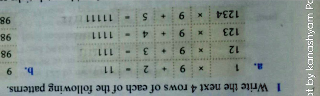 1 Write the next 4 rows of each of the following patterns.

a.
1
X
9
+
2
-
11
b. 9
12
X
9
+
3
-
111
98
123
X
9
+
4
1111
98
1234
X
9
+
5
11111
98