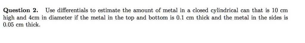 Use differentials to estimate the amount of metal in a closed cylindrical can that is 10 cm high and 4cm in diameter if the metal in the top and bottom is 0.1 cm thick and the metal in the sides is 0.05 cm thick.