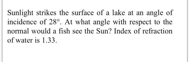 Sunlight strikes the surface of a lake at an angle of incidence of 28°. At what angle with respect to the normal would a fish see the Sun? Index of refraction of water is 1.33.