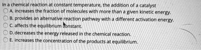 In a chemical reaction at constant temperature, the addition of a catalyst
A. increases the fraction of molecules with more than a given kinetic energy.
B. provides an alternative reaction pathway with a different activation energy.
C. affects the equilibrium constant.
D. decreases the energy released in the chemical reaction.
E. increases the concentration of the products at equilibrium.
