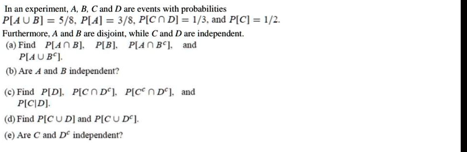 In an experiment, A, B, C and D are events with probabilities
P[A ? B] = 5/8, P[A] = 3/8, P[C ? D] = 1/3, and P[C] = 1/2.
Furthermore, A and B are disjoint, while C and D are independent.
(a) Find P[A ? B], P[B], P[A ? B?], and
P[A ? B?].
(b) Are A and B independent?
(c) Find P[D], P[C ? D?], P[C? ? D?], and
P[C|D].
(d) Find P[C ? D] and P[C ? D?].
(e) Are C and D? independent?
