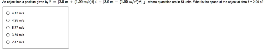 An object has a position given by r = [2.0 m + (1.00 m/s)t] i + [3.0 m - (1.00 m/s^2)t^2] j , where quantities are in SI units. What is the speed of the object at time t = 2.00 s?
4.12 m/s
4.95 m/s
5.77 m/s
3.30 m/s
2.47 m/s