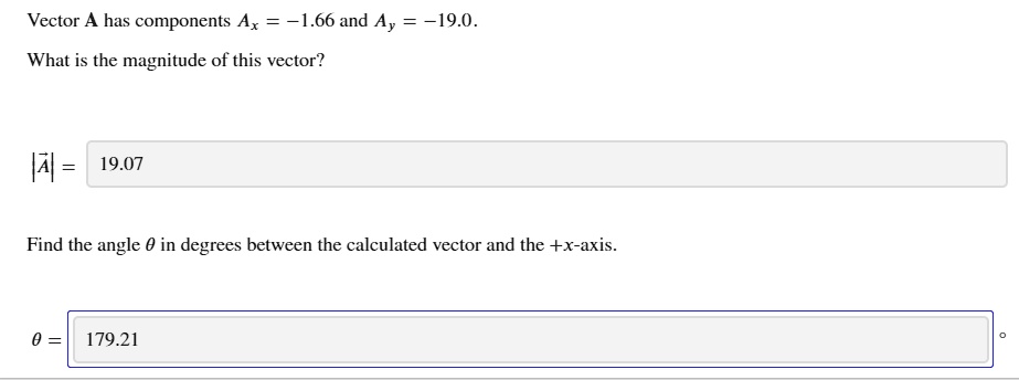Vector A has components Ax = -1.66 and Ay = -19.0.
What is the magnitude of this vector?
|A| = 19.07
Find the angle ? in degrees between the calculated vector and the +x-axis.
? = 179.21