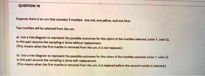 QUESTION 16

Suppose there is an urn that contains 3 marbles: one red, one yellow, and one blue.

Two marbles will be selected from the urn.

a) Use a tree diagram to represent the possible outcomes for the colors of the marbles selected, (color 1, color 2).
In this part assume the sampling is done without replacement.
This means when the first marble is removed from the urn, it is not replaced.

b) Use a tree diagram to represent the possible outcomes for the colors of the marbles selected, (color 1, color 2).
In this part assume the sampling is done with replacement.
This means when the first marble is removed from the urn, it is replaced before the second marble is selected.