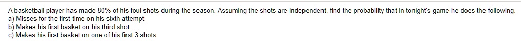 A basketball player has made 80% of his foul shots during the season. Assuming the shots are independent, find the probability that in tonight's game he does the following.
a) Misses for the first time on his sixth attempt
b) Makes his first basket on his third shot
c) Makes his first basket on one of his first 3 shots