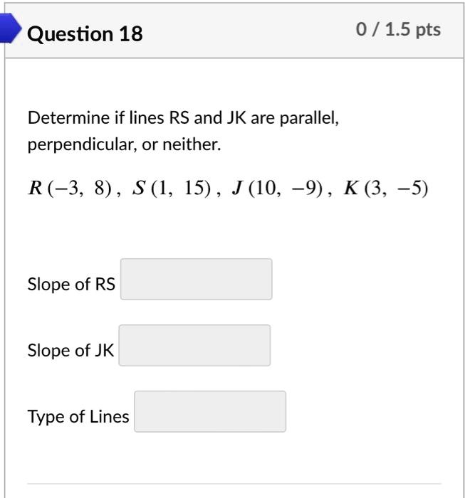 Question 18
0 / 1.5 pts
Determine if lines RS and JK are parallel,
perpendicular, or neither.
R(-3, 8), S(1, 15), J(10, -9), K(3, -5)
Slope of RS
Slope of JK
Type of Lines
