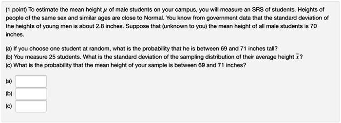 (1 point) To estimate the mean height ? of male students on your campus, you will measure an SRS of students. Heights of people of the same sex and similar ages are close to Normal. You know from government data that the standard deviation of the heights of young men is about 2.8 inches. Suppose that (unknown to you) the mean height of all male students is 70 inches.

(a) If you choose one student at random, what is the probability that he is between 69 and 71 inches tall?
(b) You measure 25 students. What is the standard deviation of the sampling distribution of their average height ???
(c) What is the probability that the mean height of your sample is between 69 and 71 inches?