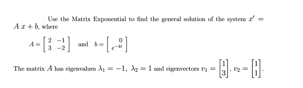 Use the Matrix Exponential to find the general solution of the system x' = A x + b, where A = [2 -1; 3 -2] and b = [0; e^-4t] The matrix A has eigenvalues lambda1 = -1, lambda2 = 1 and eigenvectors v1 = [1; 3], v2 = [1; 1].