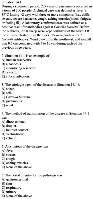 Situation 14.1
During a six-month period, 239 cases of pneumonia occurred in
a town of 300 people. A clinical case was defined as fever ?
39°C lasting >2 days with three or more symptoms (i.e., chills,
sweats, severe headache, cough, aching muscles/joints, fatigue,
or feeling ill). A laboratory-confirmed case was defined as a
positive result for antibodies against Coxiella burnetii. Before
the outbreak, 2000 sheep were kept northwest of the town. Of
the 20 sheep tested from the flock, 15 were positive for C.
burnetii antibodies. Wind blew from the northwest, and rainfall
was 0.5 cm compared with 7 to 10 cm during each of the
previous three years.

2. Situation 14.1 is an example of
A) human reservoirs.
B) a zoonosis.
C) a nonliving reservoir.
D) a vector.
E) a focal infection.

3. The etiologic agent of the disease in Situation 14.1 is
A) sheep.
B) soil.
C) Coxiella burnetii.
D) pneumonia.
E) wind.

4. The method of transmission of the disease in Situation 14.1
was
A) direct contact.
B) droplet.
C) indirect contact.
D) vector-borne.
E) vehicle.

5. A symptom of the disease was
A) fever
B) sweats
C) cough
D) aching muscles
E) None of the above

6. The portal of entry for the pathogen was
A) gastrointestinal
B) skin
C) respiratory
D) urinary
E) None of the above