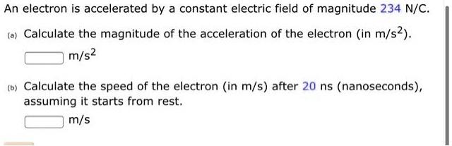 An electron is accelerated by a constant electric field of magnitude 234 N/C.
(a) Calculate the magnitude of the acceleration of the electron (in m/s²).
m/s²
(b) Calculate the speed of the electron (in m/s) after 20 ns (nanoseconds),
assuming it starts from rest.
m/s