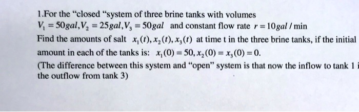 1.For the "closed "system of three brine tanks with volumes
V1 = 50gal,V2 = 25gal,V3 = 50gal and constant flow rate r = 10gal / min
Find the amounts of salt x1(t), x2(t), x3(t) at time t in the three brine tanks, if the initial
amount in each of the tanks is: x1(0) = 50, x2(0) = x3(0) = 0.
(The difference between this system and "open" system is that now the inflow to tank 1 is
the outflow from tank 3)