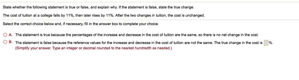 State whether the following statement is true or false, and explain why. If the statement is false, state the true change.
The cost of tuition at a college falls by 11%, then later rises by 11%. After the two changes in tuition, the cost is unchanged.
Select the correct choice below and, if necessary, fill in the answer box to complete your choice.
A. The statement is true because the percentages of the increase and decrease in the cost of tuition are the same, so there is no net change in the cost.
B. The statement is false because the reference values for the increase and decrease in the cost of tuition are not the same. The true change in the cost is  %.
(Simplify your answer. Type an integer or decimal rounded to the nearest hundredth as needed.)